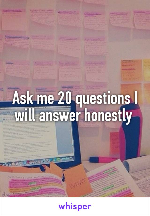 Ask me 20 questions I will answer honestly 