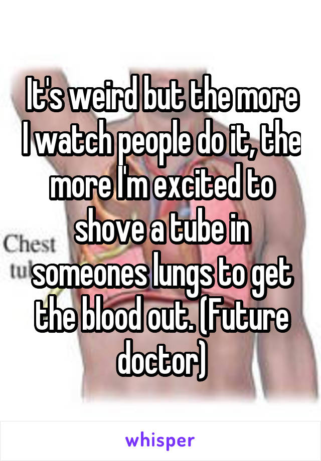 It's weird but the more I watch people do it, the more I'm excited to shove a tube in someones lungs to get the blood out. (Future doctor)