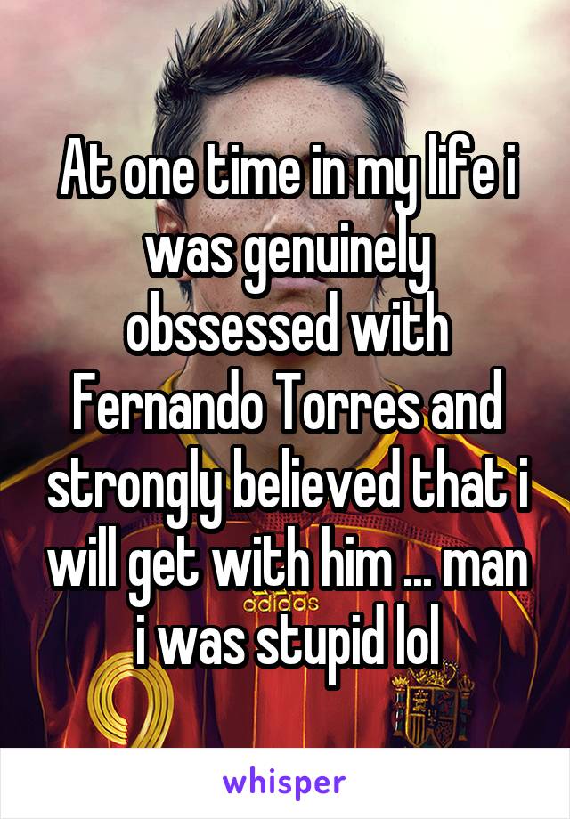 At one time in my life i was genuinely obssessed with Fernando Torres and strongly believed that i will get with him ... man i was stupid lol