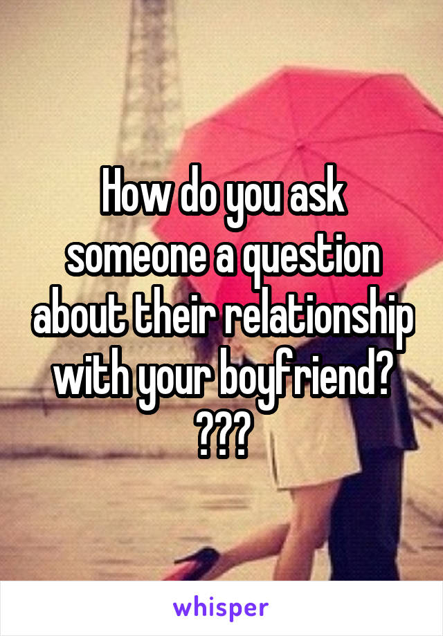 How do you ask someone a question about their relationship with your boyfriend? ???