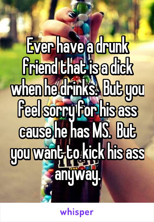 Ever have a drunk friend that is a dick when he drinks.  But you feel sorry for his ass cause he has MS.  But you want to kick his ass anyway.