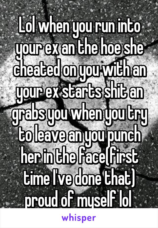 Lol when you run into your ex an the hoe she cheated on you with an your ex starts shit an grabs you when you try to leave an you punch her in the face(first time I've done that) proud of myself lol 