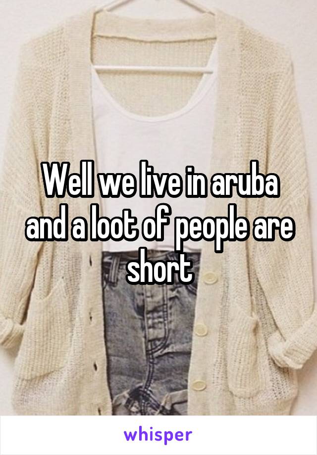 Well we live in aruba and a loot of people are short