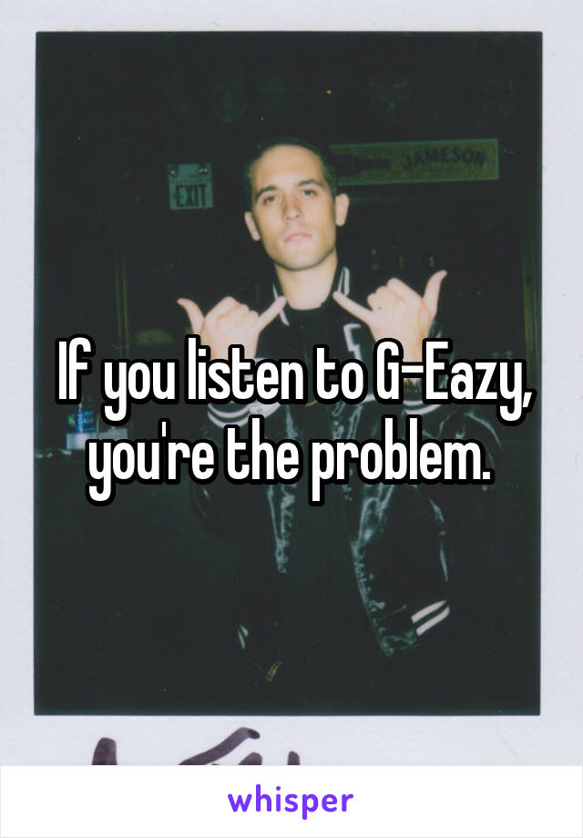 If you listen to G-Eazy, you're the problem. 