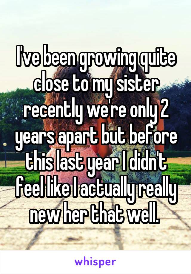 I've been growing quite close to my sister recently we're only 2 years apart but before this last year I didn't feel like I actually really new her that well. 