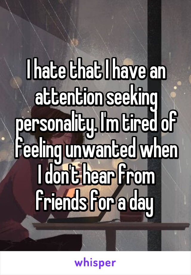 I hate that I have an attention seeking personality. I'm tired of feeling unwanted when I don't hear from friends for a day 