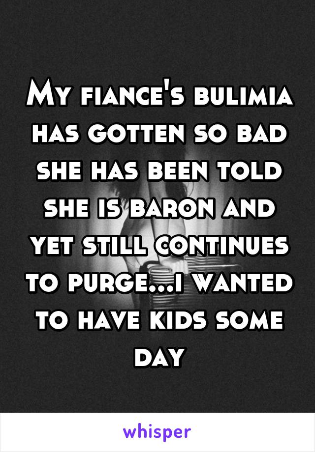 My fiance's bulimia has gotten so bad she has been told she is baron and yet still continues to purge...i wanted to have kids some day