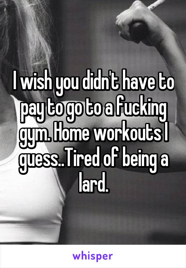 I wish you didn't have to pay to go to a fucking gym. Home workouts I guess..Tired of being a lard.