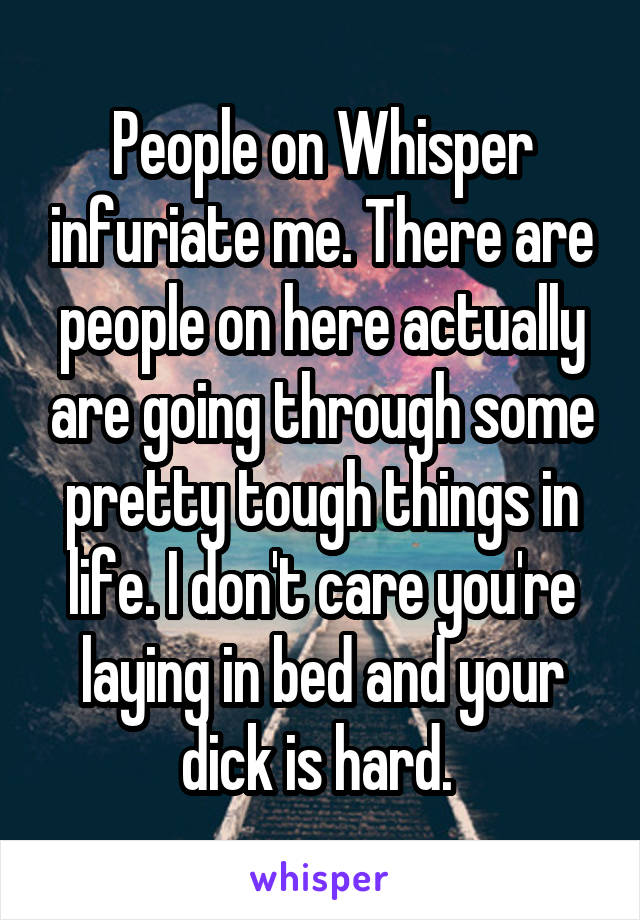 People on Whisper infuriate me. There are people on here actually are going through some pretty tough things in life. I don't care you're laying in bed and your dick is hard. 