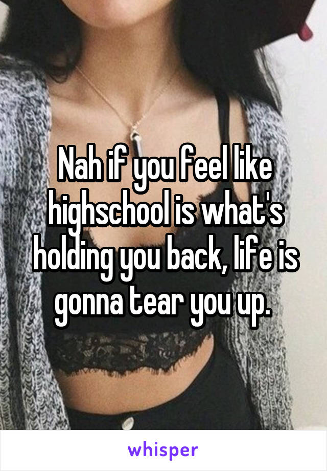 Nah if you feel like highschool is what's holding you back, life is gonna tear you up. 