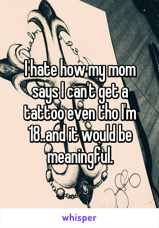 I hate how my mom says I can't get a tattoo even tho I'm 18..and it would be meaningful.