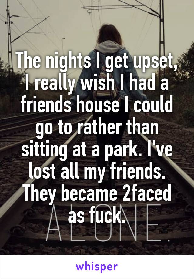 The nights I get upset, I really wish I had a friends house I could go to rather than sitting at a park. I've lost all my friends. They became 2faced as fuck.