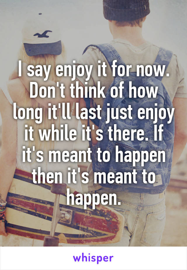 I say enjoy it for now. Don't think of how long it'll last just enjoy it while it's there. If it's meant to happen then it's meant to happen.