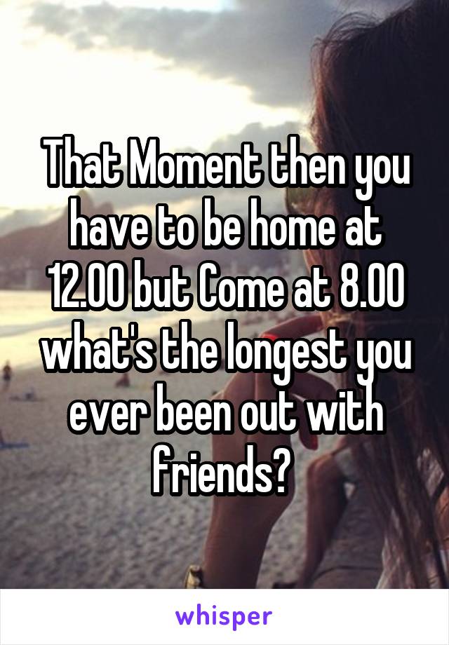 That Moment then you have to be home at 12.00 but Come at 8.00 what's the longest you ever been out with friends? 