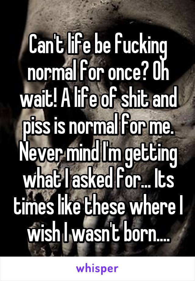 Can't life be fucking normal for once? Oh wait! A life of shit and piss is normal for me. Never mind I'm getting what I asked for... Its times like these where I wish I wasn't born....