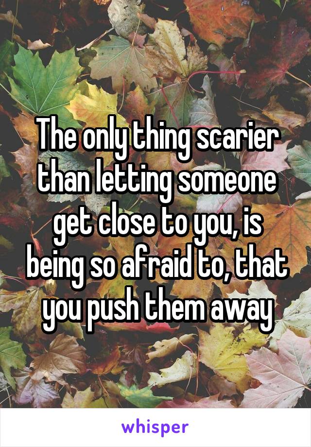 The only thing scarier than letting someone get close to you, is being so afraid to, that you push them away