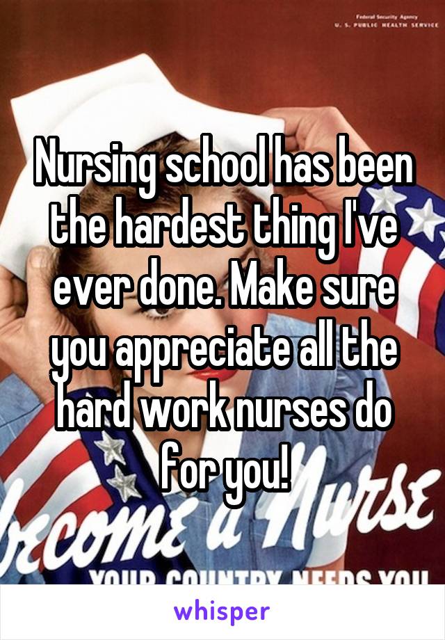 Nursing school has been the hardest thing I've ever done. Make sure you appreciate all the hard work nurses do for you!