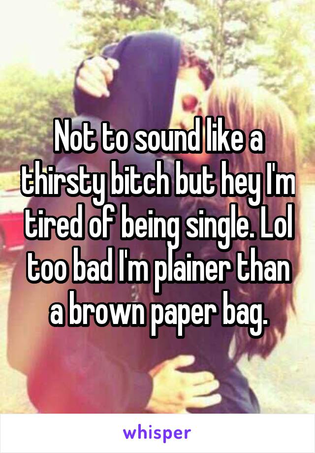 Not to sound like a thirsty bitch but hey I'm tired of being single. Lol too bad I'm plainer than a brown paper bag.