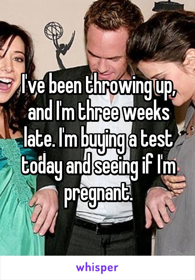 I've been throwing up, and I'm three weeks late. I'm buying a test today and seeing if I'm pregnant.