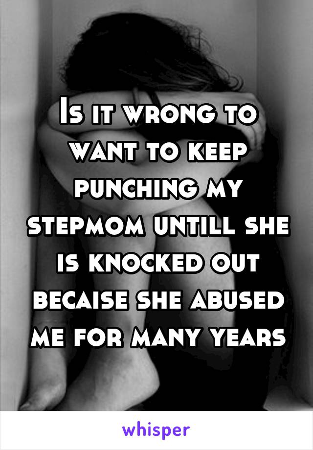 Is it wrong to want to keep punching my stepmom untill she is knocked out becaise she abused me for many years