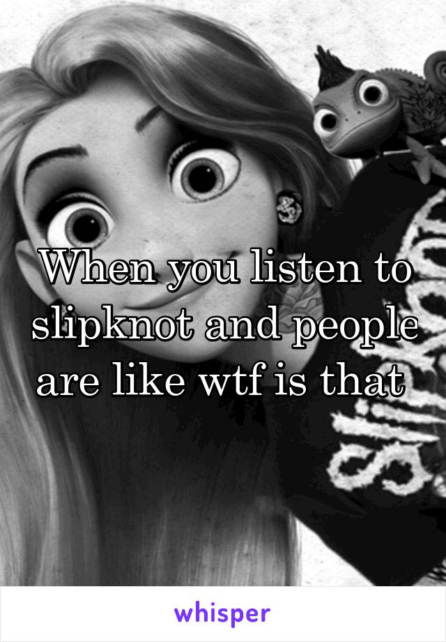 When you listen to slipknot and people are like wtf is that 