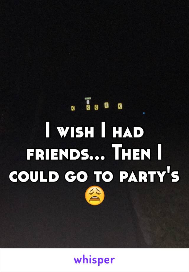 I wish I had friends... Then I could go to party's 😩