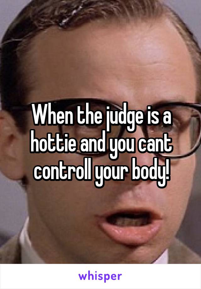 When the judge is a hottie and you cant controll your body!