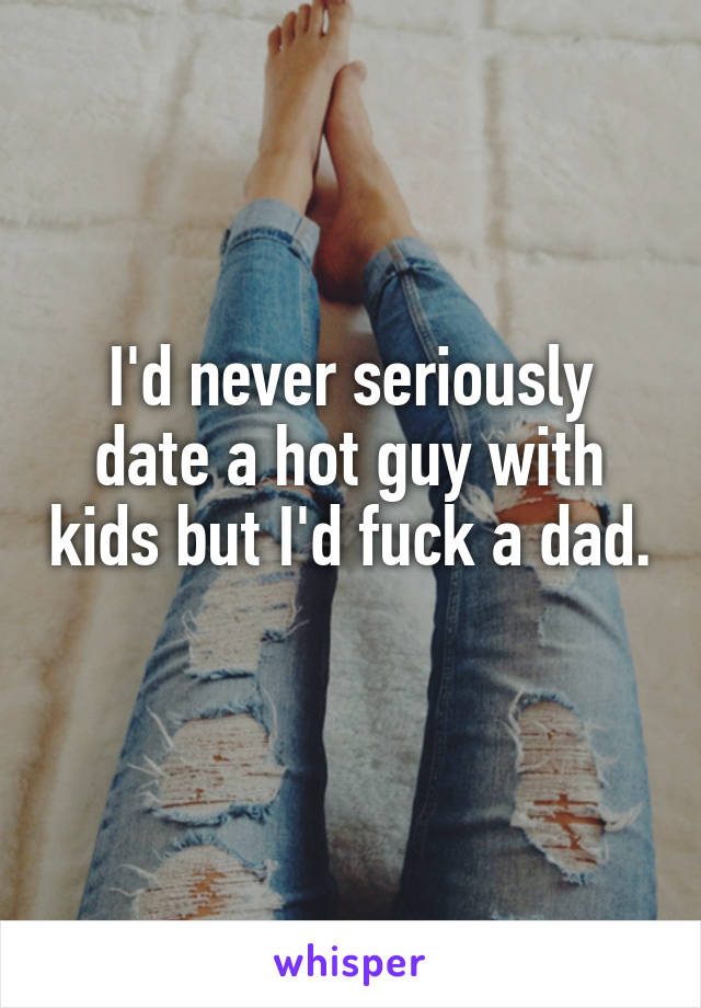 I'd never seriously date a hot guy with kids but I'd fuck a dad. 