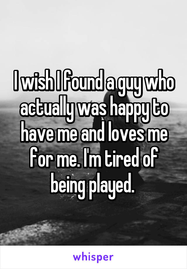 I wish I found a guy who actually was happy to have me and loves me for me. I'm tired of being played. 