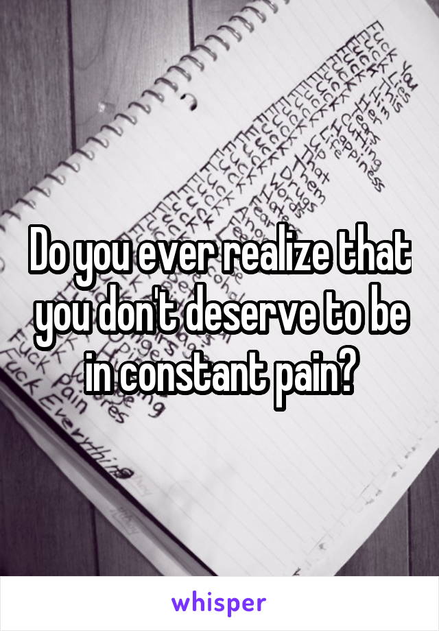 Do you ever realize that you don't deserve to be in constant pain?