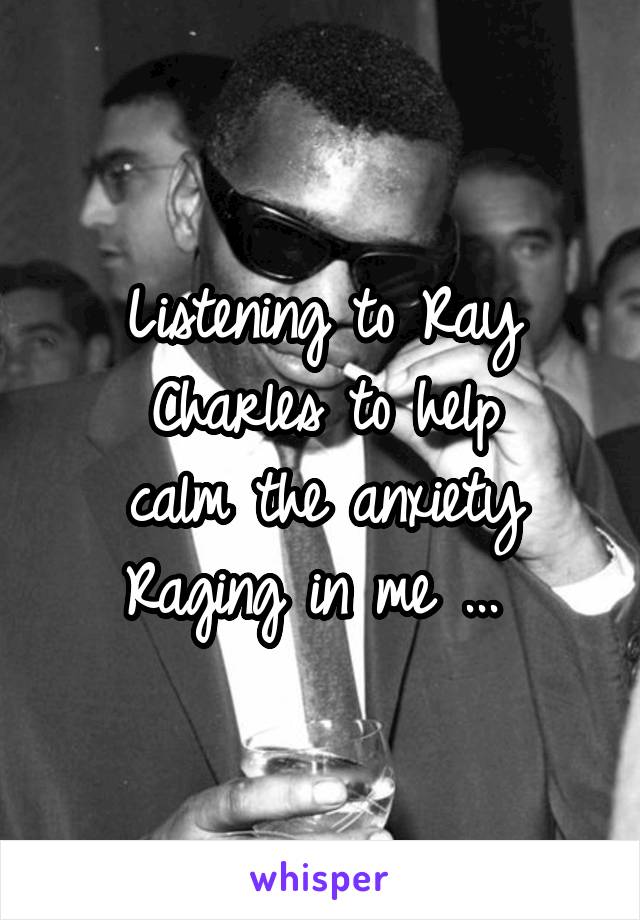 Listening to Ray Charles to help
 calm the anxiety 
Raging in me ... 