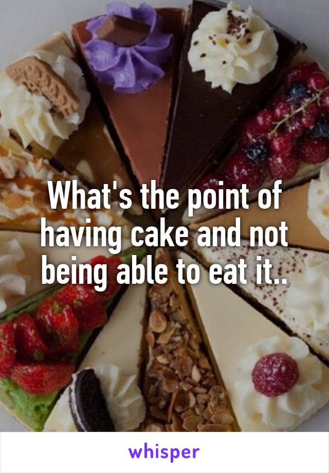 What's the point of having cake and not being able to eat it..