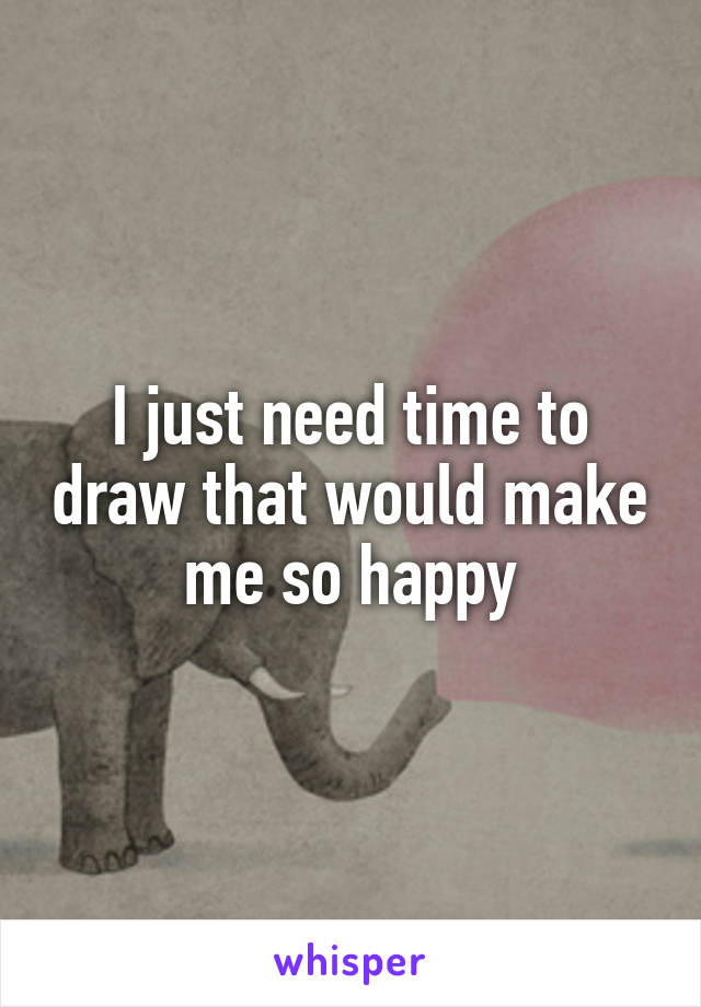 I just need time to draw that would make me so happy