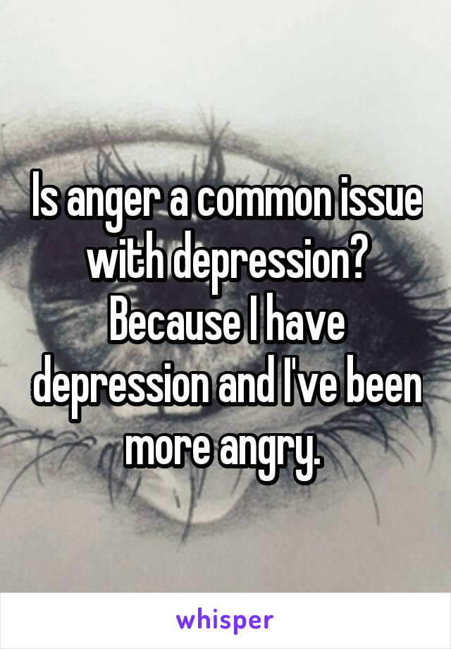 Is anger a common issue with depression? Because I have depression and I've been more angry. 