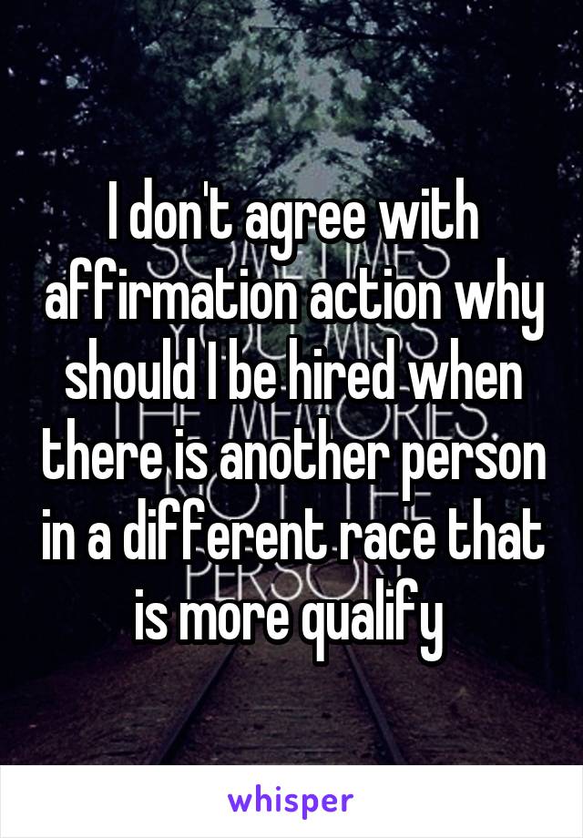 I don't agree with affirmation action why should I be hired when there is another person in a different race that is more qualify 