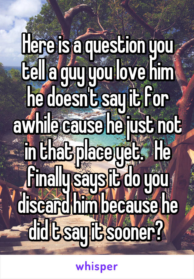 Here is a question you tell a guy you love him he doesn't say it for awhile cause he just not in that place yet.   He finally says it do you discard him because he did t say it sooner? 