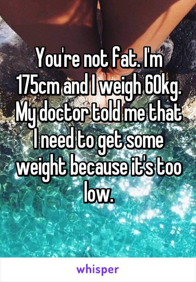 You're not fat. I'm 175cm and I weigh 60kg. My doctor told me that I need to get some weight because it's too low.
