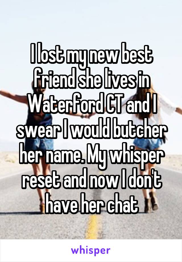 I lost my new best friend she lives in Waterford CT and I swear I would butcher her name. My whisper reset and now I don't have her chat