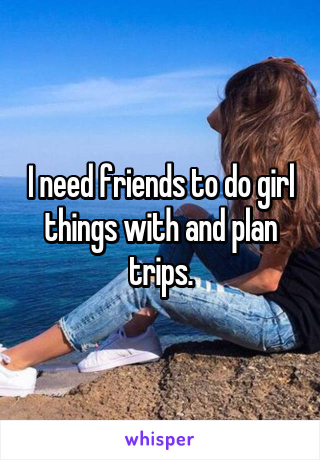 I need friends to do girl things with and plan trips.