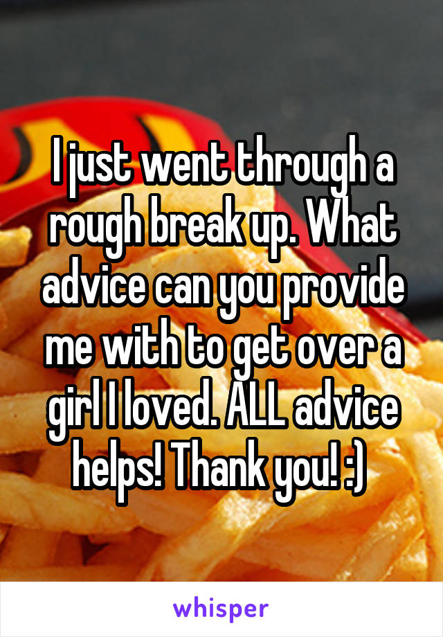 I just went through a rough break up. What advice can you provide me with to get over a girl I loved. ALL advice helps! Thank you! :) 