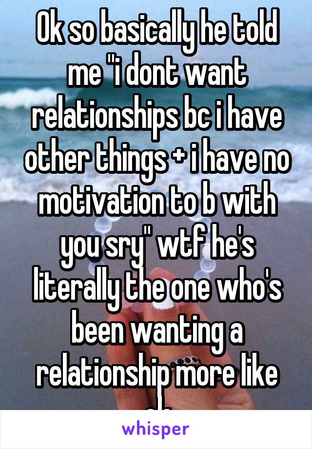 Ok so basically he told me "i dont want relationships bc i have other things + i have no motivation to b with you sry" wtf he's literally the one who's been wanting a relationship more like ok