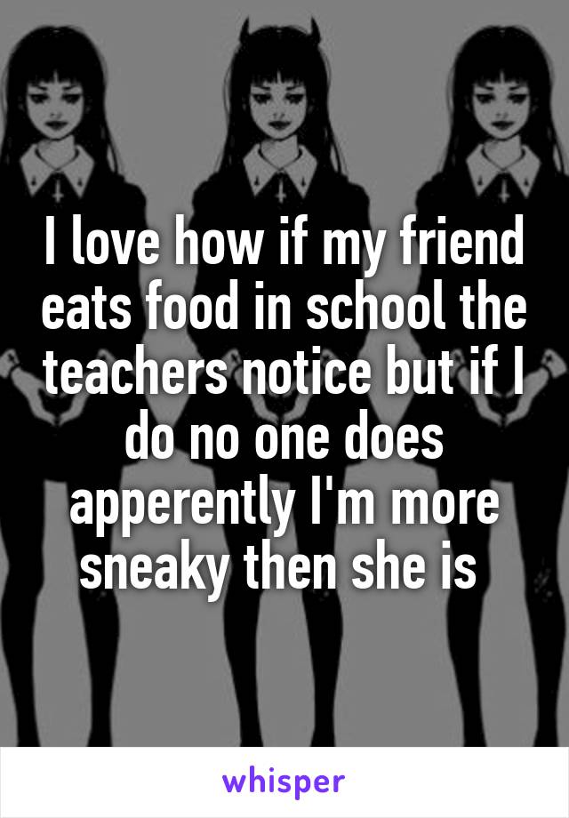 I love how if my friend eats food in school the teachers notice but if I do no one does apperently I'm more sneaky then she is 