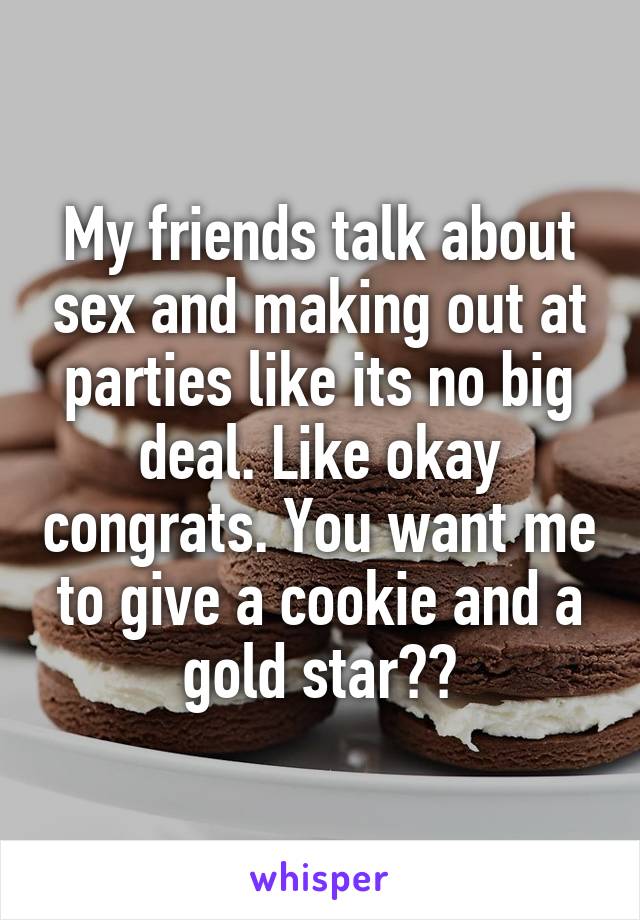 My friends talk about sex and making out at parties like its no big deal. Like okay congrats. You want me to give a cookie and a gold star??