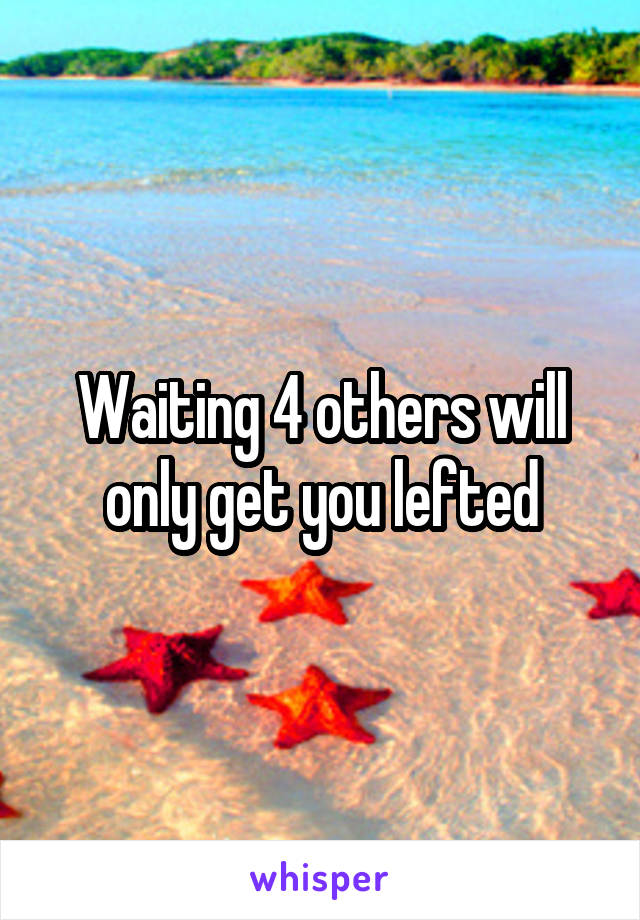 Waiting 4 others will only get you lefted