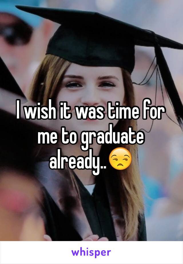 I wish it was time for me to graduate already..😒