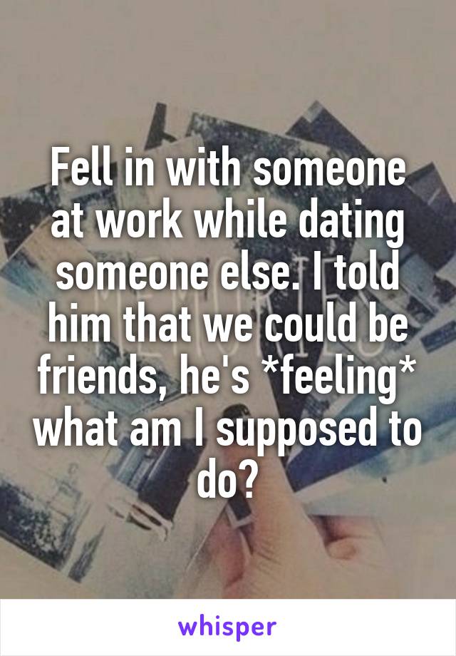 Fell in with someone at work while dating someone else. I told him that we could be friends, he's *feeling* what am I supposed to do?