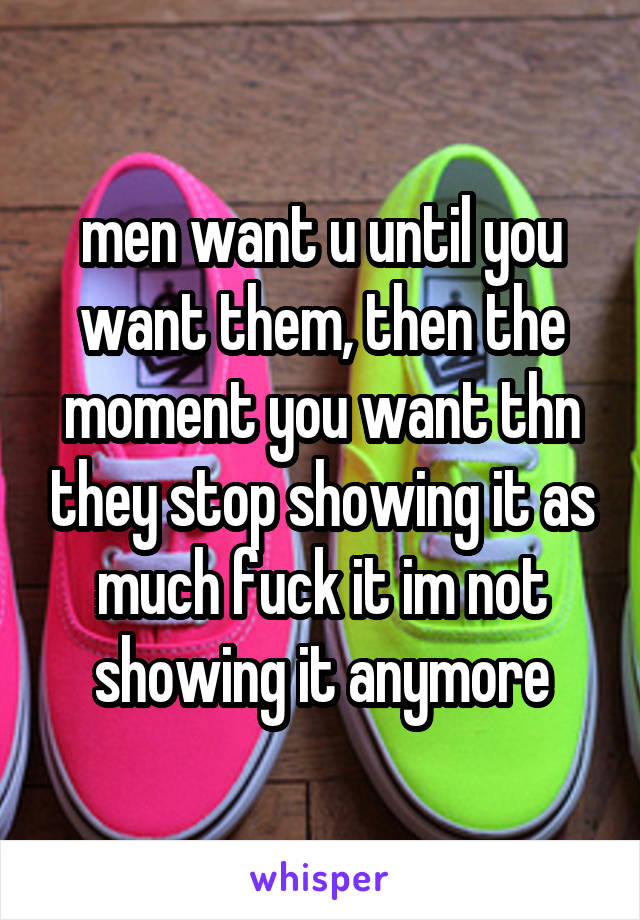 men want u until you want them, then the moment you want thn they stop showing it as much fuck it im not showing it anymore