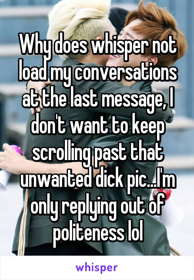 Why does whisper not load my conversations at the last message, I don't want to keep scrolling past that unwanted dick pic...I'm only replying out of politeness lol