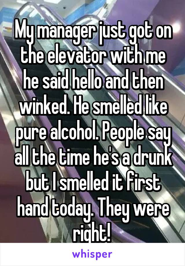 My manager just got on the elevator with me he said hello and then winked. He smelled like pure alcohol. People say all the time he's a drunk but I smelled it first hand today. They were right! 