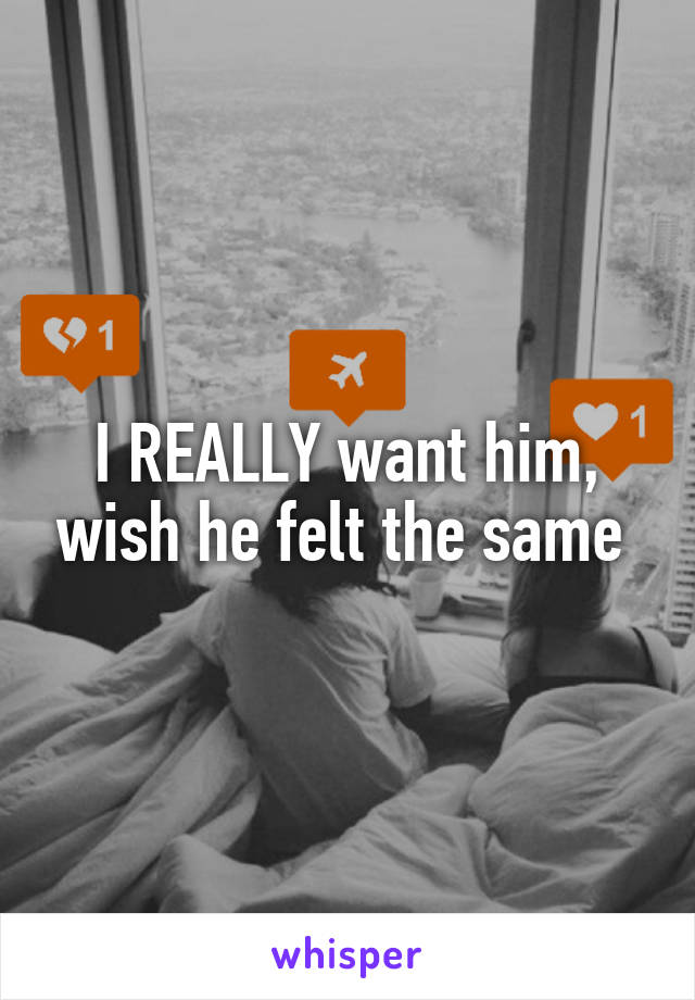 I REALLY want him, wish he felt the same 